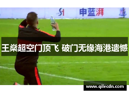 王燊超空门顶飞 破门无缘海港遗憾 王燊超空门顶飞 破门无缘海港遗憾